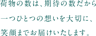 荷物の数は、期待の数だから一つひとつの想いを大切に、笑顔までお届けいたします。