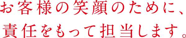 お客様の笑顔のために、 責任をもって担当します。